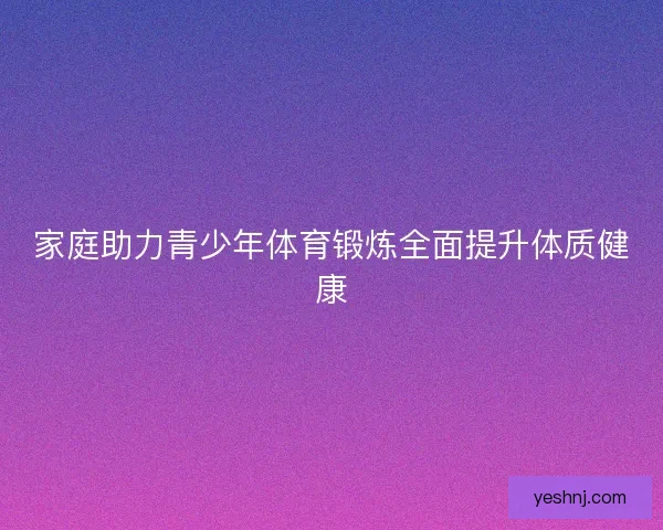 家庭助力青少年体育锻炼全面提升体质健康 家庭助力青少年体育锻炼全面提升体质健康