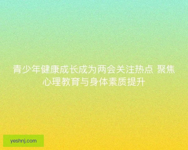 青少年健康成长成为两会关注热点 聚焦心理教育与身体素质提升