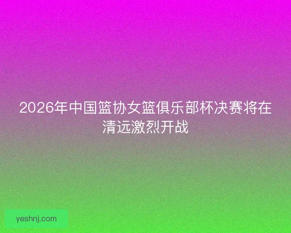 2026年中国篮协女篮俱乐部杯决赛将在清远激烈开战