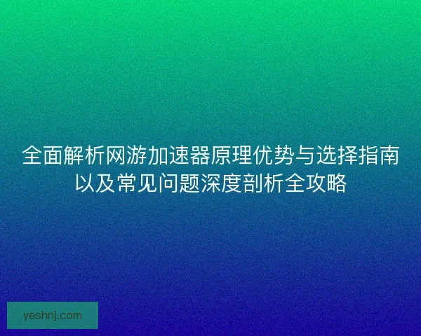 全面解析网游加速器原理优势与选择指南以及常见问题深度剖析全攻略 全面解析网游加速器原理优势与选择指南以及常见问题深度剖析全攻略