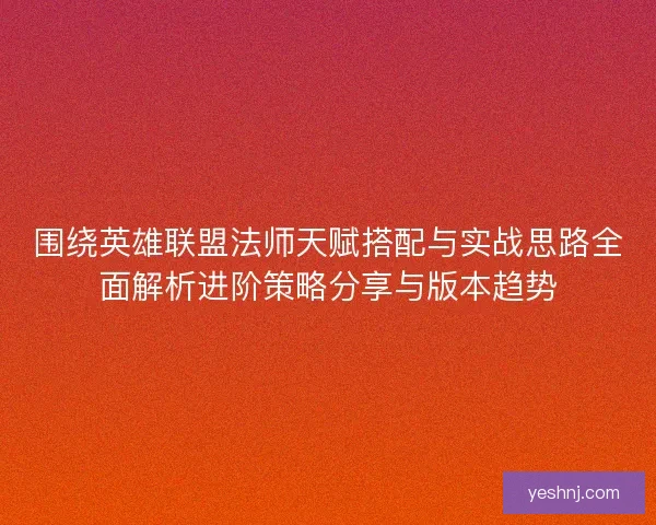 围绕英雄联盟法师天赋搭配与实战思路全面解析进阶策略分享与版本趋势