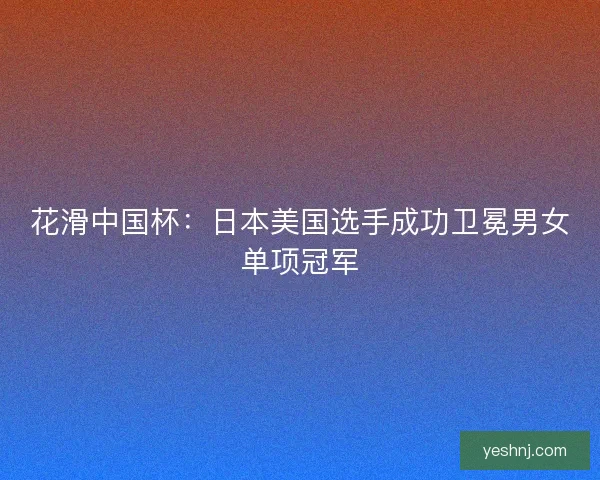 花滑中国杯：日本美国选手成功卫冕男女单项冠军