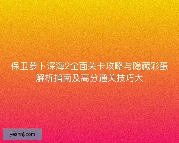 保卫萝卜深海2全面关卡攻略与隐藏彩蛋解析指南及高分通关技巧大 保卫萝卜深海2全面关卡攻略与隐藏彩蛋解析指南及高分通关技巧大