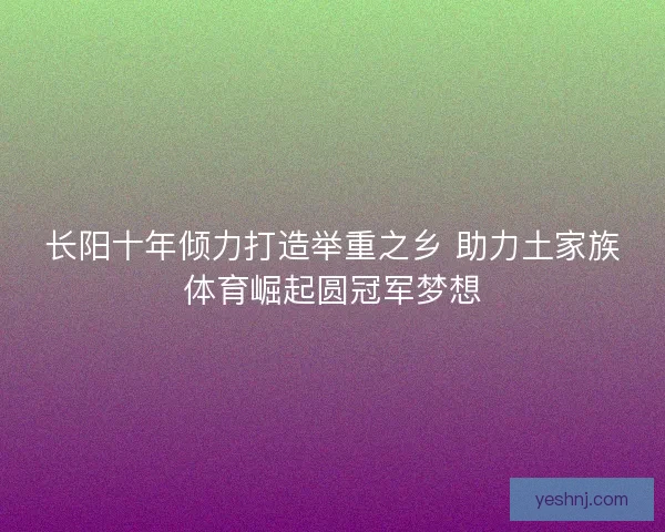 长阳十年倾力打造举重之乡 助力土家族体育崛起圆冠军梦想