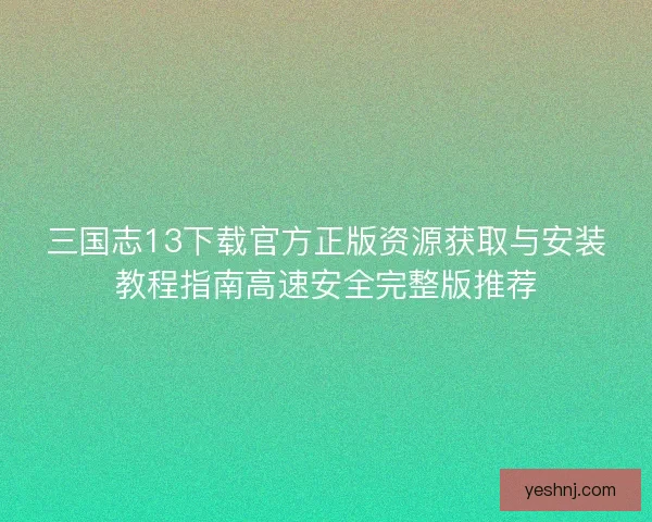 三国志13下载官方正版资源获取与安装教程指南高速安全完整版推荐