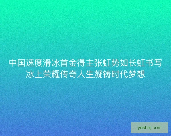 中国速度滑冰首金得主张虹势如长虹书写冰上荣耀传奇人生凝铸时代梦想