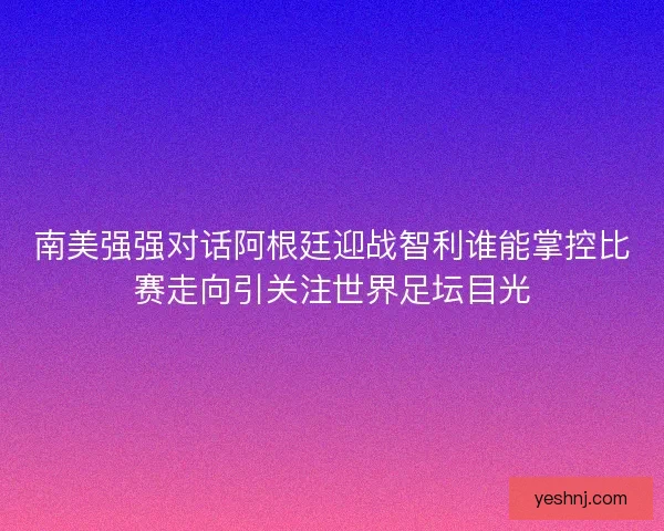 南美强强对话阿根廷迎战智利谁能掌控比赛走向引关注世界足坛目光