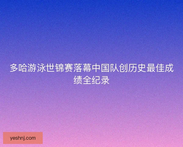 多哈游泳世锦赛落幕中国队创历史最佳成绩全纪录
