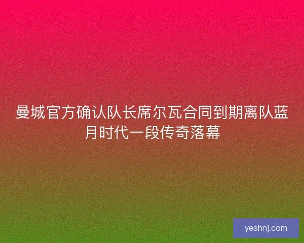 曼城官方确认队长席尔瓦合同到期离队蓝月时代一段传奇落幕