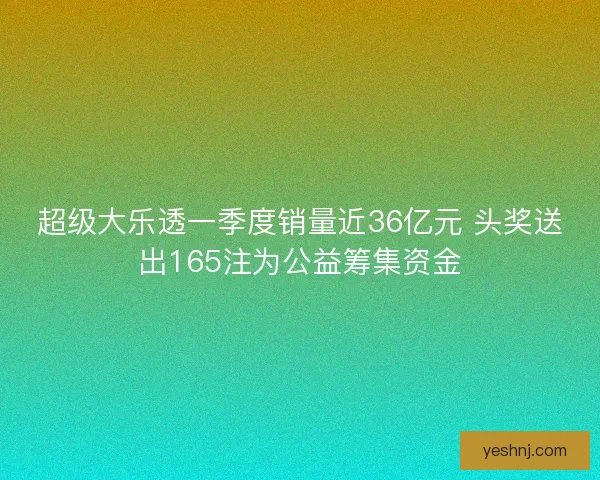 超级大乐透一季度销量近36亿元 头奖送出165注为公益筹集资金