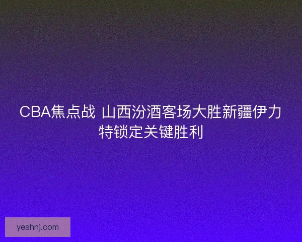 CBA焦点战 山西汾酒客场大胜新疆伊力特锁定关键胜利 CBA焦点战 山西汾酒客场大胜新疆伊力特锁定关键胜利