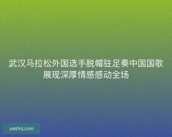武汉马拉松外国选手脱帽驻足奏中国国歌展现深厚情感感动全场 武汉马拉松外国选手脱帽驻足奏中国国歌展现深厚情感感动全场