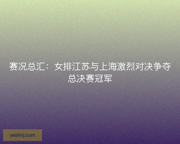 赛况总汇:女排江苏与上海激烈对决争夺总决赛冠军 赛况总汇:女排江苏与上海激烈对决争夺总决赛冠军