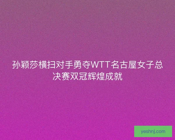 孙颖莎横扫对手勇夺WTT名古屋女子总决赛双冠辉煌成就 孙颖莎横扫对手勇夺WTT名古屋女子总决赛双冠辉煌成就