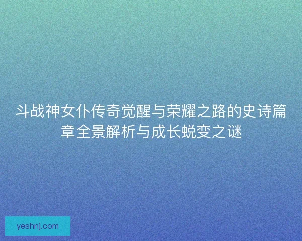 斗战神女仆传奇觉醒与荣耀之路的史诗篇章全景解析与成长蜕变之谜