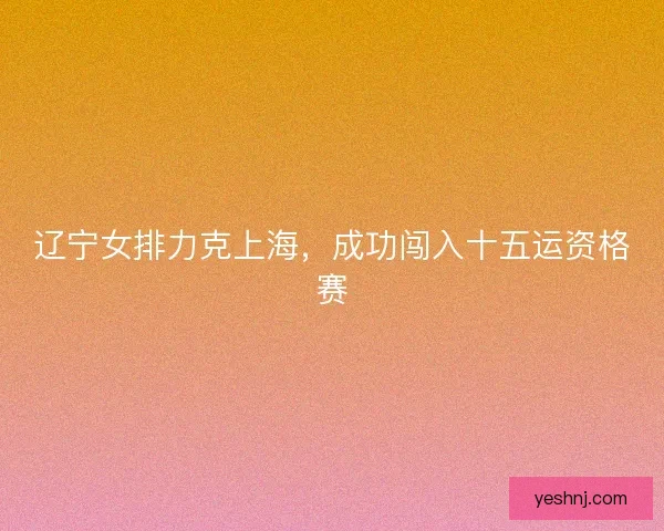 辽宁女排力克上海，成功闯入十五运资格赛