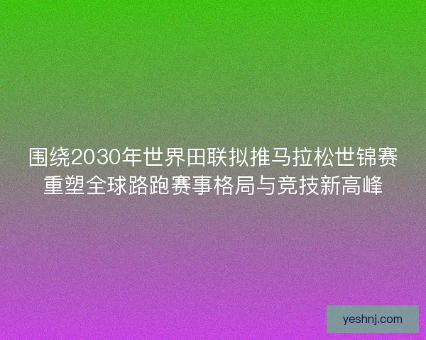 围绕2030年世界田联拟推马拉松世锦赛重塑全球路跑赛事格局与竞技新高峰