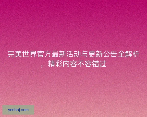 完美世界官方最新活动与更新公告全解析，精彩内容不容错过