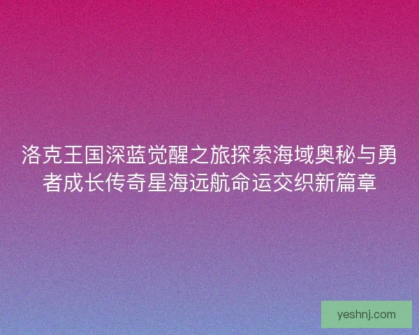 洛克王国深蓝觉醒之旅探索海域奥秘与勇者成长传奇星海远航命运交织新篇章