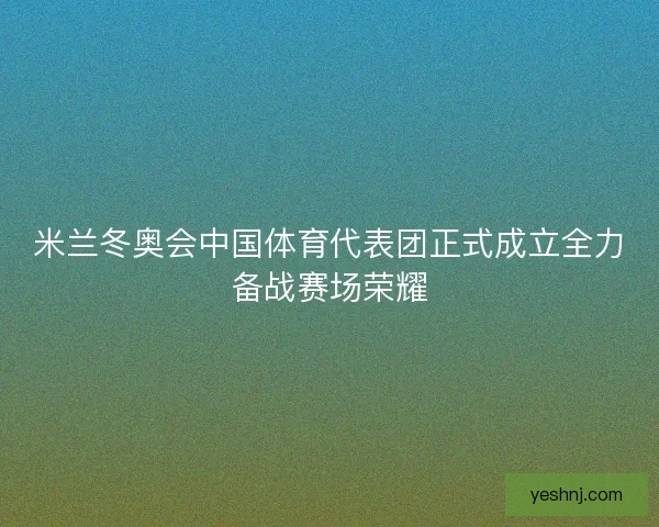 米兰冬奥会中国体育代表团正式成立全力备战赛场荣耀