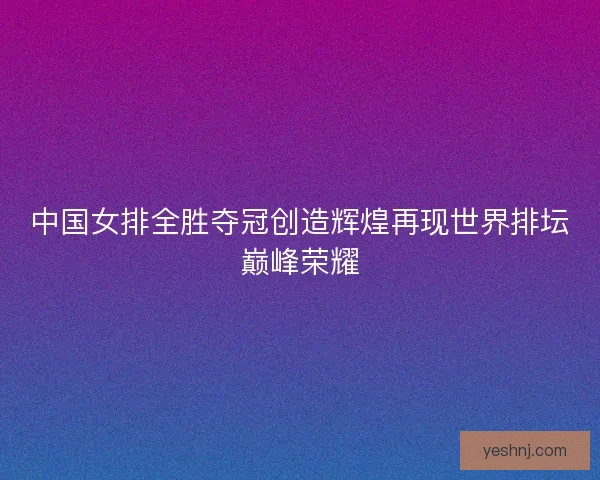 中国女排全胜夺冠创造辉煌再现世界排坛巅峰荣耀 中国女排全胜夺冠创造辉煌再现世界排坛巅峰荣耀