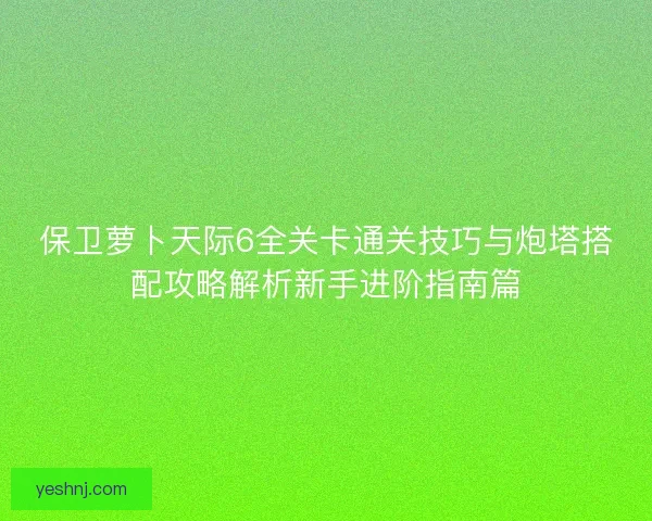 保卫萝卜天际6全关卡通关技巧与炮塔搭配攻略解析新手进阶指南篇 保卫萝卜天际6全关卡通关技巧与炮塔搭配攻略解析新手进阶指南篇