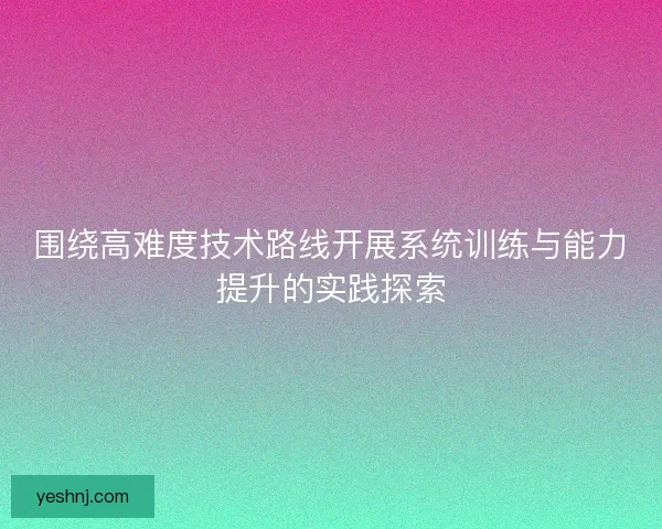 围绕高难度技术路线开展系统训练与能力提升的实践探索