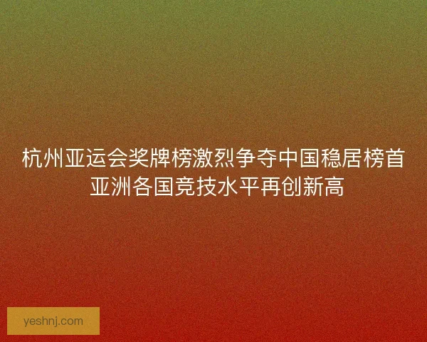 杭州亚运会奖牌榜激烈争夺中国稳居榜首 亚洲各国竞技水平再创新高 杭州亚运会奖牌榜激烈争夺中国稳居榜首 亚洲各国竞技水平再创新高