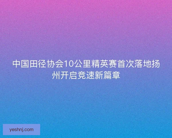 中国田径协会10公里精英赛首次落地扬州开启竞速新篇章 中国田径协会10公里精英赛首次落地扬州开启竞速新篇章