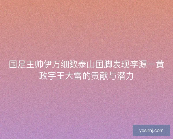 国足主帅伊万细数泰山国脚表现李源一黄政宇王大雷的贡献与潜力