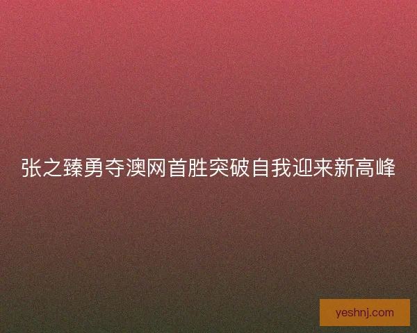 张之臻勇夺澳网首胜突破自我迎来新高峰 张之臻勇夺澳网首胜突破自我迎来新高峰